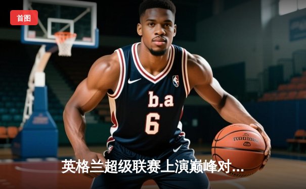 英格兰超级联赛上演巅峰对决，曼城主场横扫切尔西